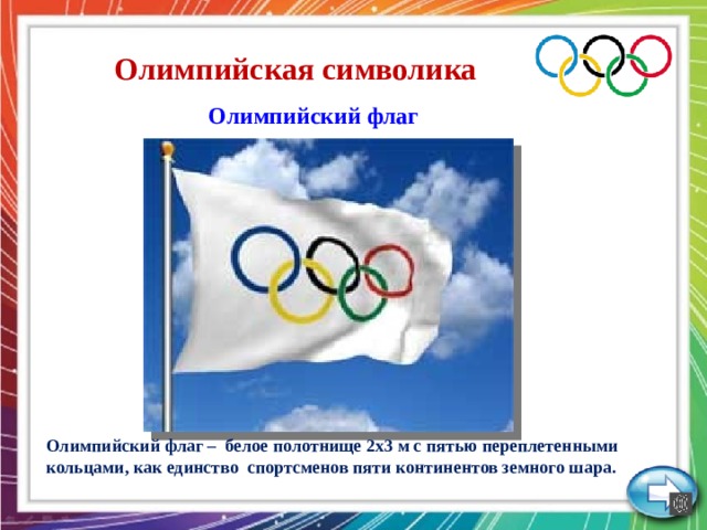 Олимпийская символика  Олимпийский флаг Олимпийский флаг – белое полотнище 2х3 м с пятью переплетенными кольцами, как единство спортсменов пяти континентов земного шара.