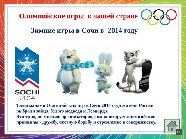 Олимпийские игры в нашей стране Зимние игры в Сочи в 2014 году Талисманами Олимпийских игр в Сочи 2014 года жители России выбрали зайца, белого медведя и Леопарда. Это трио, по мнению организаторов, символизирует олимпийские принципы - дружбу, честную борьбу и стремление к совершенству.