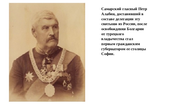 Самарский гласный Петр Алабин, доставивший в составе делегации эту святыню из России, после освобождения Болгарии от турецкого владычества стал первым гражданским губернатором ее столицы Софии.