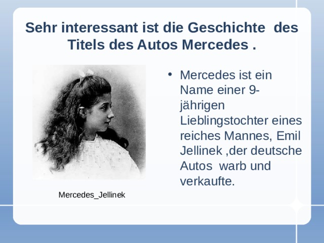 Sehr interessant ist die Geschichte des Titels des Autos Mercedes  . Mercedes ist ein Name einer 9-jährigen Lieblingstochter eines reiches Mannes, Emil Jellinek ,der deutsche Autos warb und verkaufte. Mercedes_Jellinek