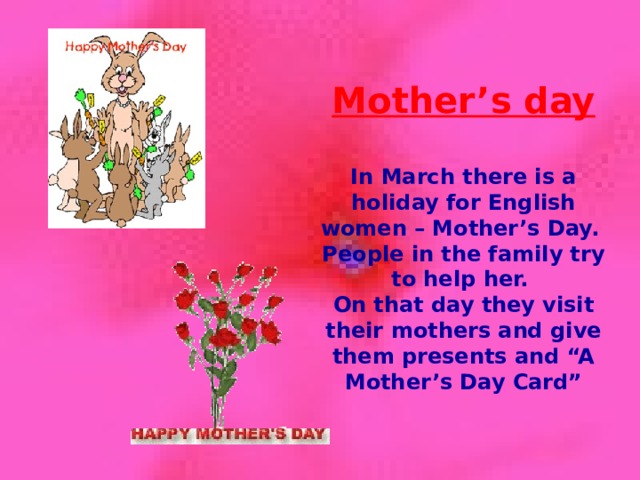 Mother’s day  In March there is a holiday for English women – Mother’s Day. People in the family try to help her. On that day they visit their mothers and give them presents and “A Mother’s Day Card”