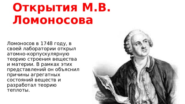 Открытия М.В. Ломоносова Ломоносов в 1748 году, в своей лаборатории открыл атомно-корпускулярную теорию строения вещества и материи. В рамках этих представлений он объяснил причины агрегатных состояний веществ и разработал теорию теплоты.
