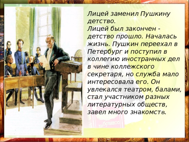 Лицей заменил Пушкину детство. Лицей был закончен - детство прошло. Началась жизнь. Пушкин переехал в Петербург и поступил в коллегию иностранных дел в чине коллежского секретаря, но служба мало интересовала его. Он увлекался театром, балами, стал участником разных литературных обществ, завел много знакомст в.