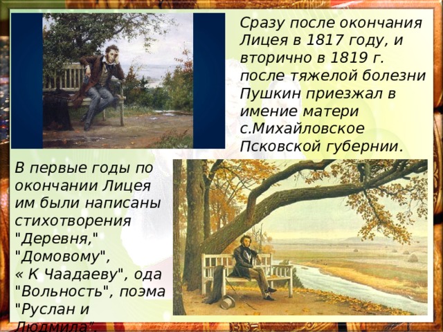 Сразу после окончания Лицея в 1817 году, и вторично в 1819 г. после тяжелой болезни Пушкин приезжал в имение матери с.Михайловское Псковской губернии . В первые годы по окончании Лицея им были написаны стихотворения 