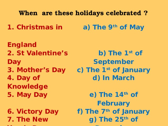 When are these holidays celebrated  ? 1. Christmas in England a) The 9 th of May  2. St Valentine’s Day  b) The 1 st of September 3. Mother’s Day c) The 1 st of January 4. Day of Knowledge d) In March 5. May Day e) The 14 th of February 6. Victory Day f) The 7 th of January 7. The New Year’s Day g) The 25 th of December 8. Christmas  in Russia h) The 1 st of May