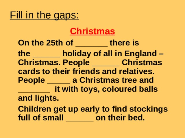 Fill in the gaps : Christmas  On the 25th of _______ there is  the ______ holiday of all in England – Christmas. People ______ Christmas cards to their friends and relatives. People _____ a Christmas tree and _______ it with toys, coloured balls and lights.  Children get up early to find stockings full of small ______ on their bed.