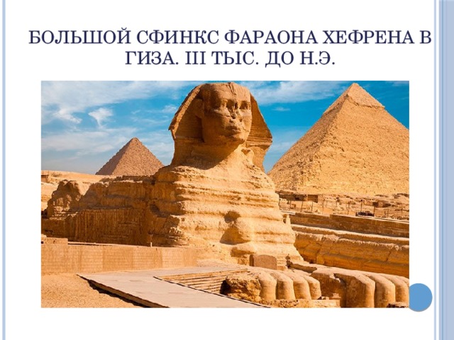 Большой сфинкс фараона Хефрена в Гиза. III тыс. до н.э. Сфинкс – знаменитый страж пирамид в долине Гиза. Пирамиды Гиза - это «дома вечности». Гигантское изваяние с головой человека и телом льва. Это самый большой сфинкс: он высечен из цельной скалы. Голова его в 30 раз больше человеческой, а длина тела 57 метров. Быть может, портрет самого Хефрена в львином образе.