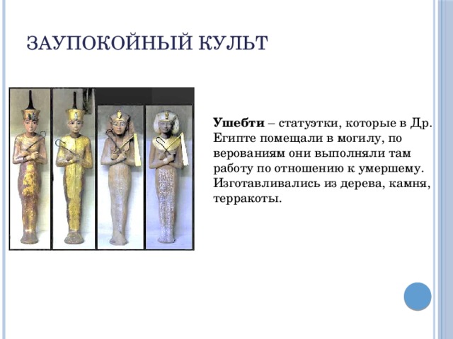 Заупокойный культ Ушебти – статуэтки, которые в Др. Египте помещали в могилу, по верованиям они выполняли там работу по отношению к умершему. Изготавливались из дерева, камня, терракоты.