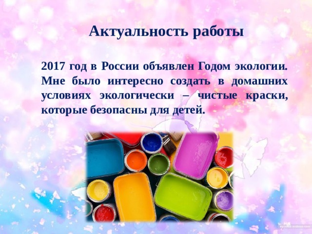 Актуальность работы  2017 год в России объявлен Годом экологии. Мне было интересно создать в домашних условиях экологически – чистые краски, которые безопасны для детей.