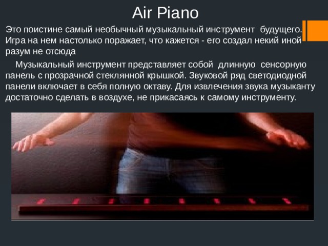 Air Piano Это поистине самый необычный музыкальный инструмент будущего. Игра на нем настолько поражает, что кажется - его создал некий иной разум не отсюда  Музыкальный инструмент представляет собой длинную сенсорную панель с прозрачной стеклянной крышкой. Звуковой ряд светодиодной панели включает в себя полную октаву. Для извлечения звука музыканту достаточно сделать в воздухе, не прикасаясь к самому инструменту.