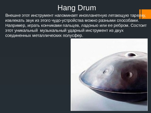Hang Drum   Внешне этот инструмент напоминает инопланетную летающую тарелку, извлекать звук из этого чудо-устройства можно разными способами. Например, играть кончиками пальцев, ладонью или ее ребром. Состоит этот уникальный музыкальный ударный инструмент из двух соединенных металлических полусфер.