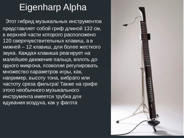 Eigenharp Alpha  Этот гибрид музыкальных инструментов представляет собой гриф длиной 132 см, в верхней части которого расположено 120 сверхчувствительных клавиш, а в нижней – 12 клавиш, для более жесткого звука. Каждая клавиша реагирует на малейшее движение пальца, вплоть до одного микрона, позволяя регулировать множество параметров игры, как, например, высоту тона, вибрато или частоту среза фильтра! Также на грифе этого необычного музыкального инструмента имеется трубка для вдувания воздуха, как у фагота