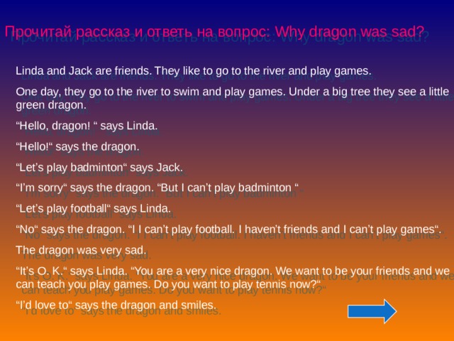 Прочитай рассказ и ответь на вопрос: Why dragon was sad? Linda and Jack are friends. They like to go to the river and play games. One day, they go to the river to swim and play games. Under a big tree they see a little green dragon. “ Hello, dragon! “ says Linda. “ Hello!“ says the dragon. “ Let’s play badminton“ says Jack. “ I’m sorry“ says the dragon. “But I can’t play badminton “ “ Let’s play football“ says Linda. “ No“ says the dragon. “I I can’t play football. I haven’t friends and I can’t play games“. The dragon was very sad. “ It’s O. K.“ says Linda. “You are a very nice dragon. We want to be your friends and we can teach you play games. Do you want to play tennis now?“ “ I’d love to“ says the dragon and smiles.