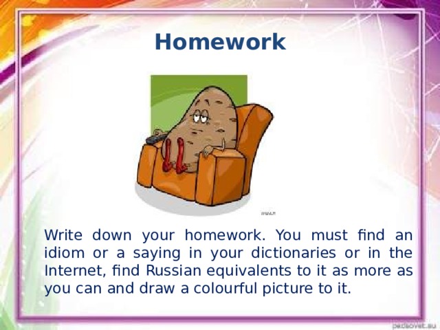 Homework Write down your homework. You must find an idiom or a saying in your dictionaries or in the Internet, find Russian equivalents to it as more as you can and draw a colourful picture to it.