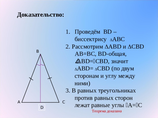 Доказательство: Проведём В D – биссектрису  АВС 2. Рассмотрим  АВ D и  СВ D  АВ=ВС, В D -общая,  АВ D =  СВ D , значит  АВ D =  СВ D ( по двум сторонам и углу между ними) 3. В равных треугольниках против равных сторон лежат равные углы  А=  С Теорема доказана B A C D