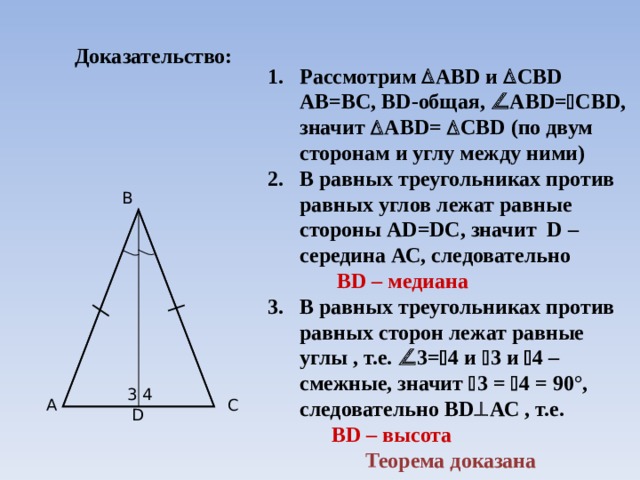 Доказательство: Рассмотрим  АВ D и  СВ D  АВ=ВС, В D -общая,  АВ D =  СВ D , значит  АВ D =  СВ D ( по двум сторонам и углу между ними) 2. В равных треугольниках против равных углов лежат равные стороны А D=DC , значит   D – середина АС, следовательно  В D – медиана 3. В равных треугольниках против равных сторон лежат равные углы , т.е.   3=  4 и  3 и  4 – смежные, значит  3 =  4 = 90°, следовательно В D  АС , т.е.  В D – высота Теорема доказана B 3 4 A C D