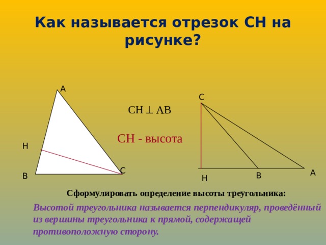 Как называется отрезок СН на рисунке? A C СН  АВ СН - высота H C A B B H Сформулировать определение высоты треугольника: Высотой треугольника называется перпендикуляр, проведённый из вершины треугольника к прямой, содержащей противоположную сторону.