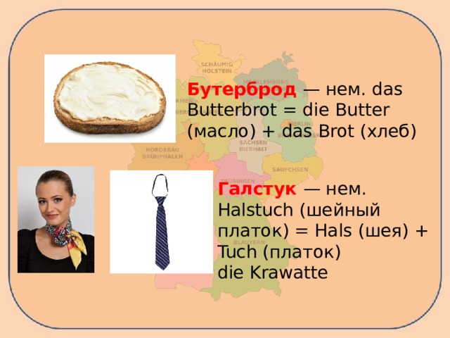 Бутерброд — нем. das Butterbrot = die Butter (масло) + das Brot (хлеб) Галстук — нем. Halstuch (шейный платок) = Hals (шея) + Tuch (платок) die Krawatte