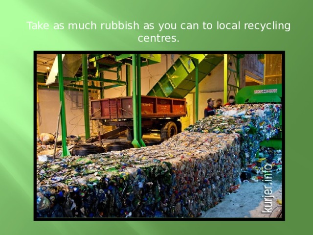Take as much rubbish as you can to local recycling centres.
