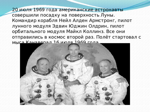 20 июля 1969 года американские астронавты совершили посадку на поверхность Луны. Командир корабля Нейл Алден Армстронг, пилот лунного модуля Эдвин Юджин Олдрин, пилот орбитального модуля Майкл Коллинз. Все они отправились в космос второй раз. Полёт стартовал с мыса Канаверал 16 июля 1969 года.