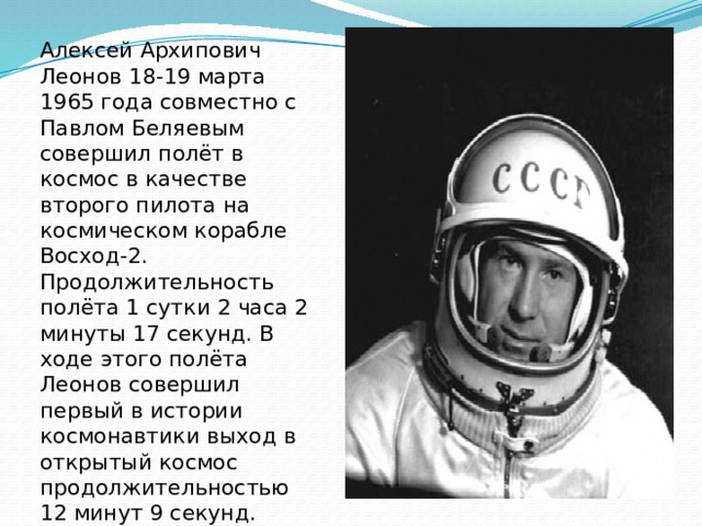 Алексей Архипович Леонов 18-19 марта 1965 года совместно с Павлом Беляевым совершил полёт в космос в качестве второго пилота на космическом корабле Восход-2. Продолжительность полёта 1 сутки 2 часа 2 минуты 17 секунд. В ходе этого полёта Леонов совершил первый в истории космонавтики выход в открытый космос продолжительностью 12 минут 9 секунд.
