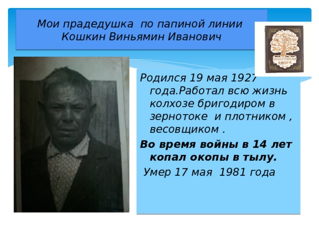 Мои прадедушка по папиной линии  Кошкин Виньямин Иванович Родился 19 мая 1927 года.Работал всю жизнь колхозе бригодиром в зернотоке и плотником , весовщиком . Во время войны в 14 лет копал окопы в тылу.  Умер 17 мая 1981 года