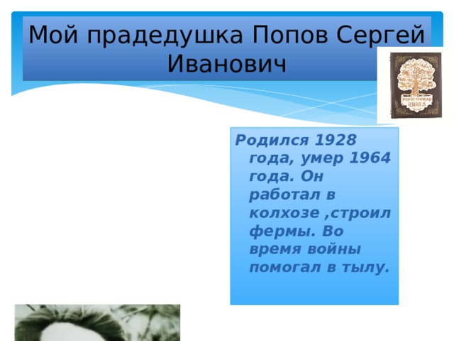 Мой прадедушка Попов Сергей Иванович Родился 1928 года, умер 1964 года. Он работал в колхозе ,строил фермы. Во время войны помогал в тылу.