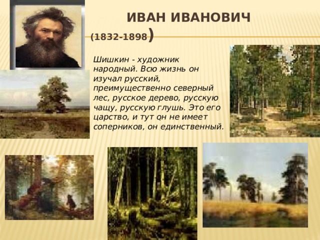 Иван Иванович Шишкин (1832-1898 ) Шишкин - художник народный. Всю жизнь он изучал русский, преимущественно северный лес, русское дерево, русскую чащу, русскую глушь. Это его царство, и тут он не имеет соперников, он единственный.