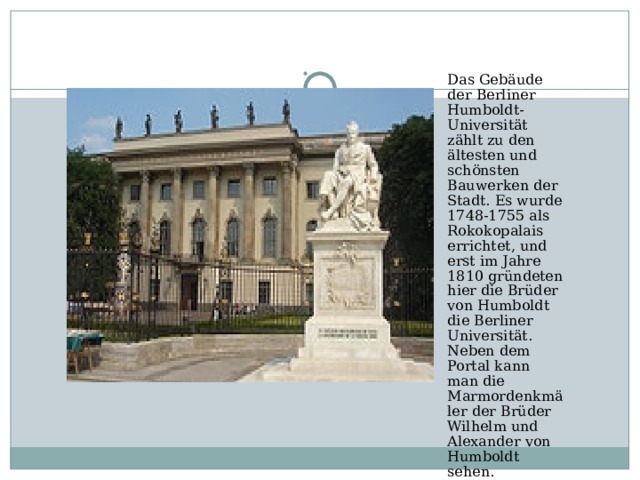 Das Gebäude der Berliner Humboldt-Universität zählt zu den ältesten und schönsten Bauwerken der Stadt. Es wurde 1748-1755 als Rokokopalais errichtet, und erst im Jahre 1810 gründeten hier die Brüder von Humboldt die Berliner Universität. Neben dem Portal kann man die Marmordenkmäler der Brüder Wilhelm und Alexander von Humboldt sehen.