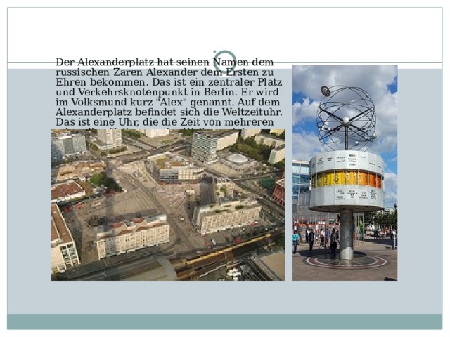 Der Alexanderplatz hat seinen Namen dem russischen Zaren Alexander dem Ersten zu Ehren bekommen. Das ist ein zentraler Platz und Verkehrsknotenpunkt in Berlin. Er wird im Volksmund kurz 