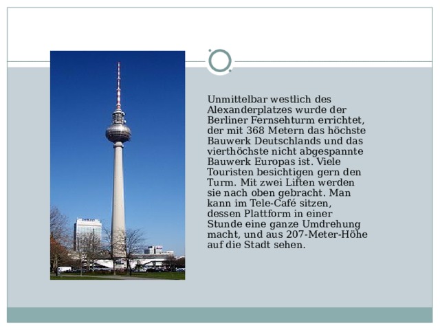 Unmittelbar westlich des Alexanderplatzes wurde der Berliner Fernsehturm errichtet, der mit 368 Metern das höchste Bauwerk Deutschlands und das vierthöchste nicht abgespannte Bauwerk Europas ist. Viele Touristen besichtigen gern den Turm. Mit zwei Liften werden sie nach oben gebracht. Man kann im Tele-Café sitzen, dessen Plattform in einer Stunde eine ganze Umdrehung macht, und aus 207-Meter-Höhe auf die Stadt sehen.