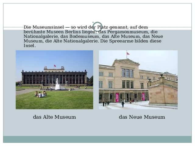 Die Museumsinsel — so wird der Platz genannt, auf dem berühmte Museen Berlins liegen: das Pergamonmuseum, die Nationalgalerie, das Bodemuseum, das Alte Museum, das Neue Museum, die Alte Nationalgalerie. Die Spreearme bilden diese Insel. das Alte Museum das Neue Museum