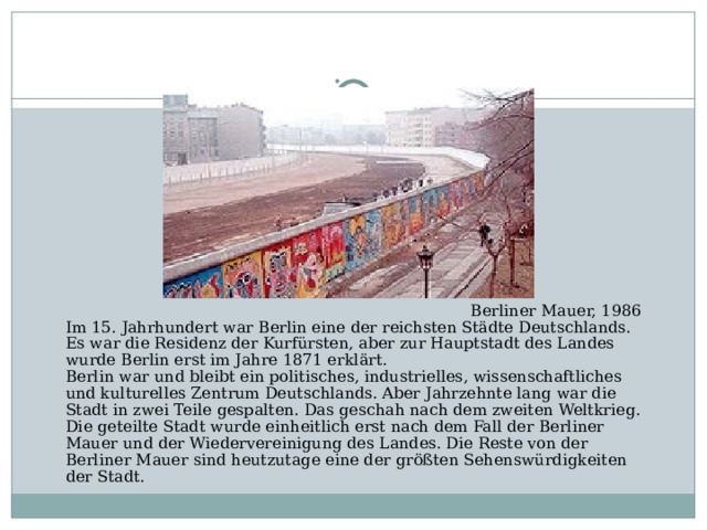 Berliner Mauer, 1986 Im 15. Jahrhundert war Berlin eine der reichsten Städte Deutschlands. Es war die Residenz der Kurfürsten, aber zur Hauptstadt des Landes wurde Berlin erst im Jahre 1871 erklärt. Berlin war und bleibt ein politisches, industrielles, wissenschaftliches und kulturelles Zentrum Deutschlands. Aber Jahrzehnte lang war die Stadt in zwei Teile gespalten. Das geschah nach dem zweiten Weltkrieg. Die geteilte Stadt wurde einheitlich erst nach dem Fall der Berliner Mauer und der Wiedervereinigung des Landes. Die Reste von der Berliner Mauer sind heutzutage eine der größten Sehenswürdigkeiten der Stadt.