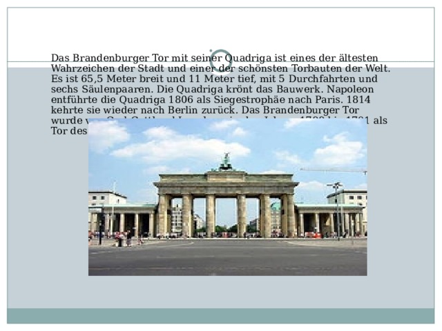 Das Brandenburger Tor mit seiner Quadriga ist eines der ältesten Wahrzeichen der Stadt und einer der schönsten Torbauten der Welt. Es ist 65,5 Meter breit und 11 Meter tief, mit 5 Durchfahrten und sechs Säulenpaaren. Die Quadriga krönt das Bauwerk. Napoleon entführte die Quadriga 1806 als Siegestrophäe nach Paris. 1814 kehrte sie wieder nach Berlin zurück. Das Brandenburger Tor wurde von Carl Gotthard Langhans in den Jahren 1788 bis 1791 als Tor des Friedens geschaffen.