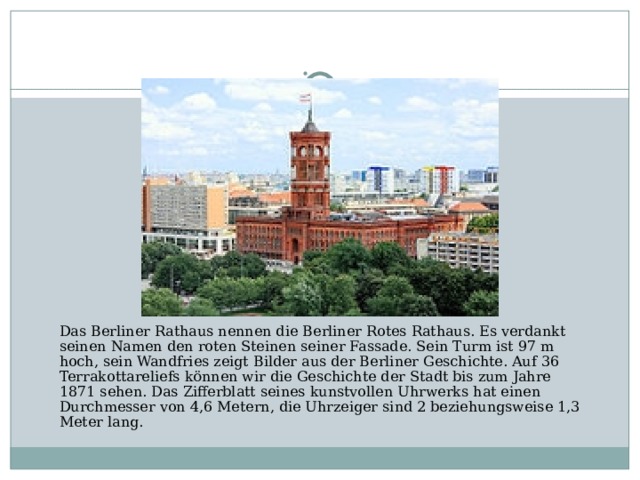Das Berliner Rathaus nennen die Berliner Rotes Rathaus. Es verdankt seinen Namen den roten Steinen seiner Fassade. Sein Turm ist 97 m hoch, sein Wandfries zeigt Bilder aus der Berliner Geschichte. Auf 36 Terrakottareliefs können wir die Geschichte der Stadt bis zum Jahre 1871 sehen. Das Zifferblatt seines kunstvollen Uhrwerks hat einen Durchmesser von 4,6 Metern, die Uhrzeiger sind 2 beziehungsweise 1,3 Meter lang.