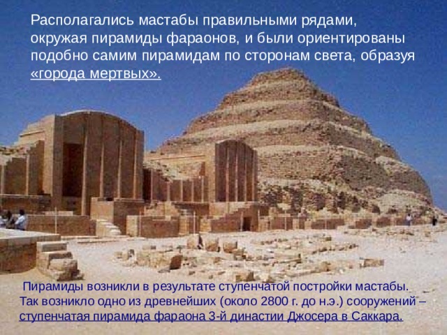 Располагались мастабы правильными рядами, окружая пирамиды фараонов, и были ориентированы подобно самим пирамидам по сторонам света, образуя «города мертвых».  Пирамиды возникли в результате ступенчатой постройки мастабы.  Так возникло одно из древнейших (около 2800 г. до н.э.) сооружений – ступенчатая пирамида фараона 3-й династии Джосера в Саккара.
