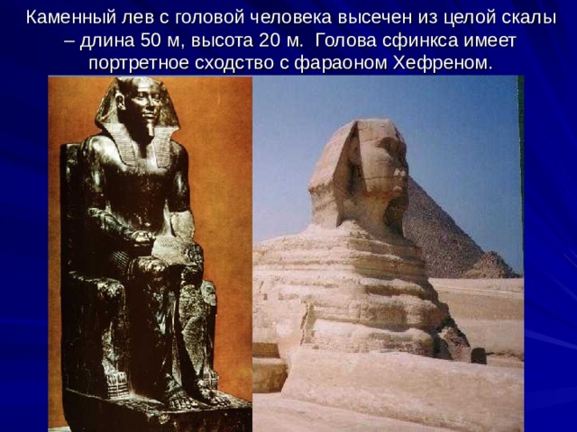Каменный лев с головой человека высечен из целой скалы – длина 50 м, высота 20 м. Голова сфинкса имеет портретное сходство с фараоном Хефреном.