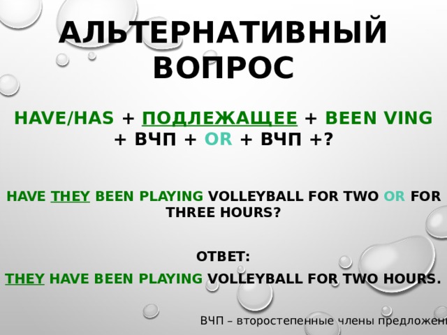 Альтернативный вопрос Have/Has +  подлежащее + been Ving + ВЧП + or + ВЧП +?  Have they  been playing volleyball for two or for three hours?  Ответ: They  have been playing volleyball for two hours.  ВЧП – второстепенные члены предложения