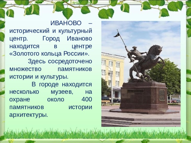 ИВАНОВО – исторический и культурный центр. Город Иваново находится в центре «Золотого кольца России».  Здесь сосредоточено множество памятников истории и культуры.  В городе находится несколько музеев, на охране около 400 памятников истории архитектуры.