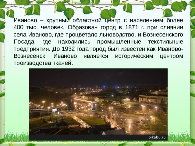 Иваново – крупный областной центр с населением более 400 тыс. человек. Образован город в 1871 г. при слиянии села Иваново, где процветало льноводство, и Вознесенского Посада, где находились промышленные текстильные предприятия. До 1932 года город был известен как Иваново-Вознесенск. Иваново является историческим центром производства тканей.