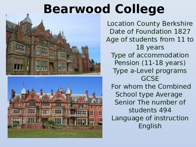 Bearwood College  Location County Berkshire  Date of Foundation 1827  Age of students from 11 to 18 years  Type of accommodation Pension (11-18 years)  Type a-Level programs  GCSE  For whom the Combined  School type Average  Senior The number of students 494  Language of instruction English