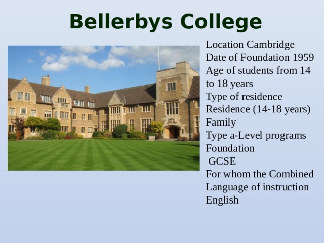 Bellerbys College Location Cambridge Date of Foundation 1959 Age of students from 14 to 18 years Type of residence Residence (14-18 years) Family Type a-Level programs Foundation  GCSE For whom the Combined Language of instruction English