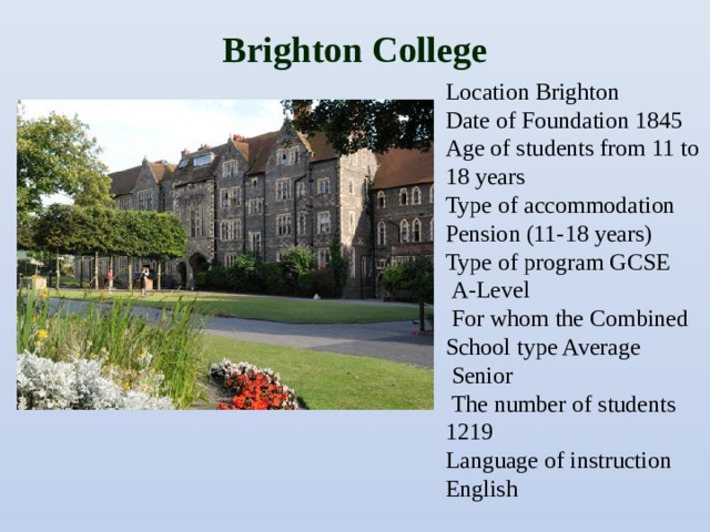 Вrighton College   Location Brighton Date of Foundation 1845 Age of students from 11 to 18 years Type of accommodation Pension (11-18 years) Type of program GCSE  A-Level  For whom the Combined School type Average  Senior  The number of students 1219 Language of instruction English
