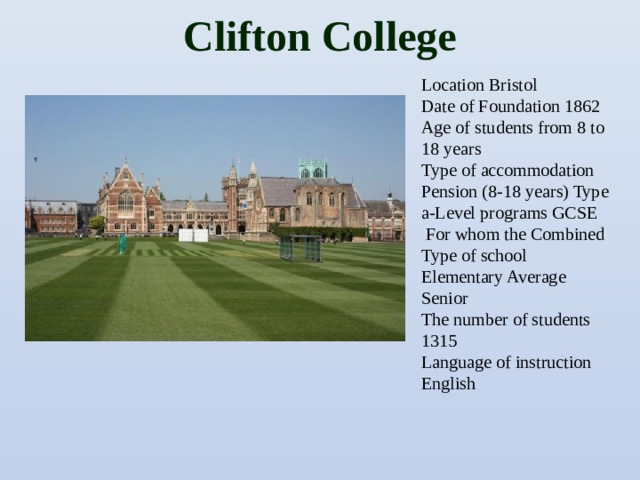 Clifton College   Location Bristol Date of Foundation 1862 Age of students from 8 to 18 years Type of accommodation Pension (8-18 years) Type a-Level programs GCSE  For whom the Combined Type of school Elementary Average Senior The number of students 1315 Language of instruction English