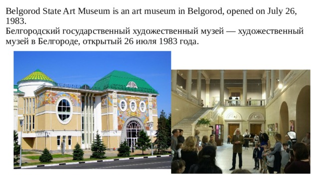 Belgorod State Art Museum is an art museum in Belgorod, opened on July 26, 1983.  Белгородский государственный художественный музей — художественный музей в Белгороде, открытый 26 июля 1983 года.