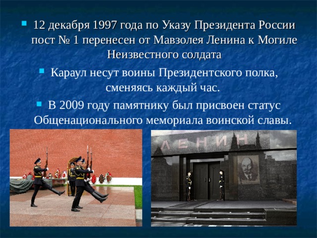 12 декабря 1997 года по Указу Президента России пост № 1 перенесен от Мавзолея Ленина к Могиле Неизвестного солдата Караул несут воины Президентского полка, сменяясь каждый час. В 2009 году памятнику был присвоен статус Общенационального мемориала воинской славы.