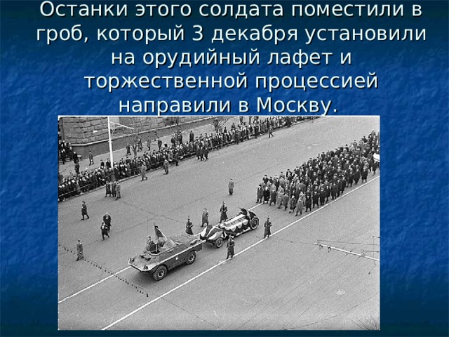 Останки этого солдата поместили в гроб, который 3 декабря установили на орудийный лафет и торжественной процессией направили в Москву.