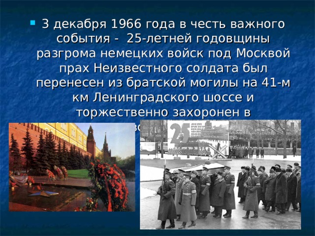 3 декабря 1966 года в честь важного события - 25-летней годовщины разгрома немецких войск под Москвой прах Неизвестного солдата был перенесен из братской могилы на 41-м км Ленинградского шоссе и торжественно захоронен в Александровском саду в Кремле.