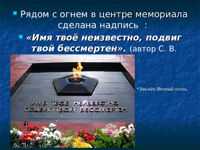 Рядом с огнем в центре мемориала сделана надпись : «Имя твоё неизвестно, подвиг твой бессмертен».  (автор С. В. Михалков).   Зажжён Вечный огонь.
