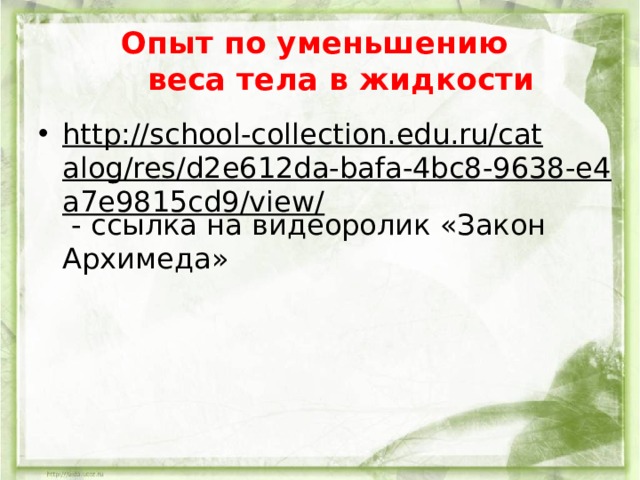 Опыт по уменьшению  веса тела в жидкости http://school-collection.edu.ru/catalog/res/d2e612da-bafa-4bc8-9638-e4a7e9815cd9/view/ - ссылка на видеоролик «Закон Архимеда»